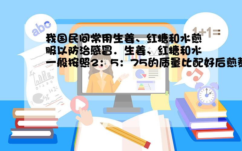 我国民间常用生姜、红糖和水煎服以防治感冒．生姜、红糖和水一般按照2：5：75的质量比配好后煎熬．小军每次喝246克的姜汤