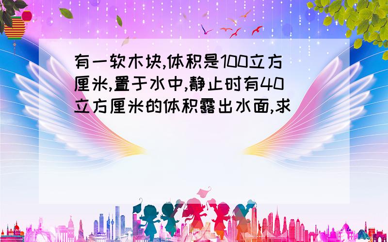 有一软木块,体积是100立方厘米,置于水中,静止时有40立方厘米的体积露出水面,求