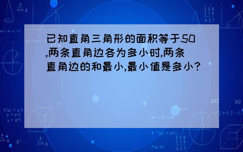 已知直角三角形的面积等于50,两条直角边各为多小时,两条直角边的和最小,最小值是多小?