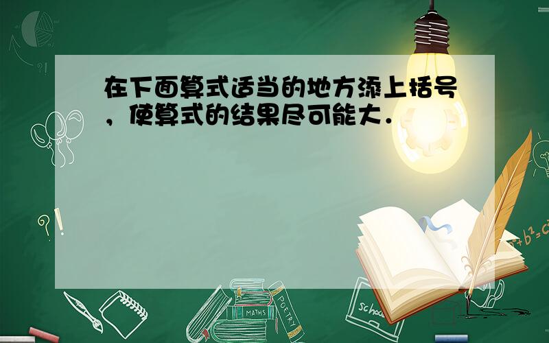 在下面算式适当的地方添上括号，使算式的结果尽可能大．