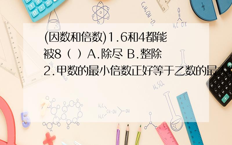 (因数和倍数)1.6和4都能被8（ ）A.除尽 B.整除2.甲数的最小倍数正好等于乙数的最大因数,甲数和乙数比较（ ）.