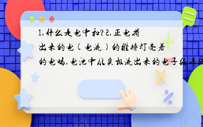 1,什么是电中和?2,正电荷出来的电(电流)的维持灯亮着的电吗,电池中从负极流出来的电子经导线流到电池的正极,然后再从正