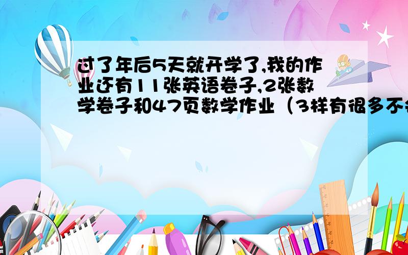 过了年后5天就开学了,我的作业还有11张英语卷子,2张数学卷子和47页数学作业（3样有很多不会写）各位,我该怎么赶啊!（