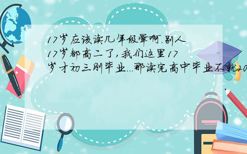 17岁应该读几年级晕啊.别人17岁都高二了,我们这里17岁才初三刚毕业...那读完高中毕业不就20了...大学都没读 .