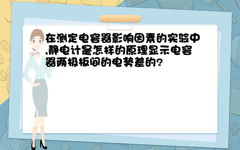 在测定电容器影响因素的实验中,静电计是怎样的原理显示电容器两极板间的电势差的?