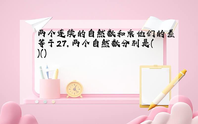 两个连续的自然数和乘他们的差等于27,两个自然数分别是()()