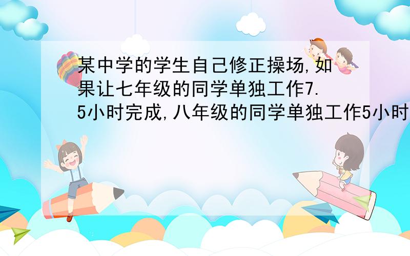 某中学的学生自己修正操场,如果让七年级的同学单独工作7.5小时完成,八年级的同学单独工作5小时完成,如果七八年级共同工作