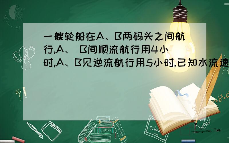 一艘轮船在A、B两码头之间航行,A、 B间顺流航行用4小时,A、B见逆流航行用5小时,已知水流速度为2千米/时,求船在静