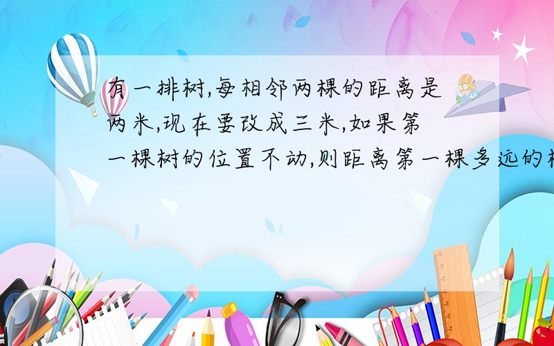 有一排树,每相邻两棵的距离是两米,现在要改成三米,如果第一棵树的位置不动,则距离第一棵多远的树都...