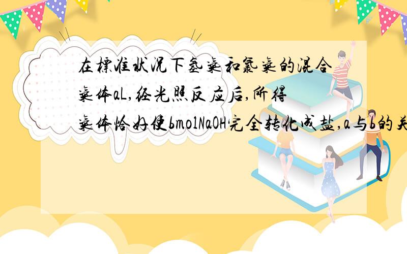 在标准状况下氢气和氯气的混合气体aL,经光照反应后,所得气体恰好使bmolNaOH完全转化成盐,a与b的关系不可能的是（