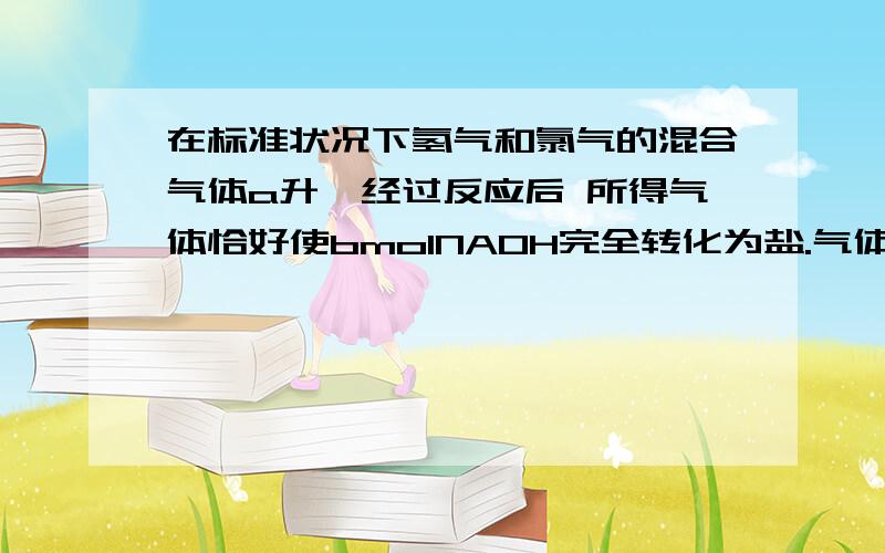 在标准状况下氢气和氯气的混合气体a升,经过反应后 所得气体恰好使bmolNAOH完全转化为盐.气体无剩余.那么a和b的关