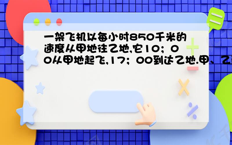 一架飞机以每小时850千米的速度从甲地往乙地,它10；00从甲地起飞,17；00到达乙地.甲、乙两地相距多少千