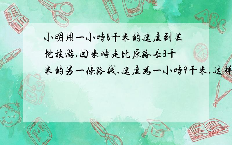 小明用一小时8千米的速度到某地旅游,回来时走比原路长3千米的另一条路线,速度为一小时9千米,这样回来时