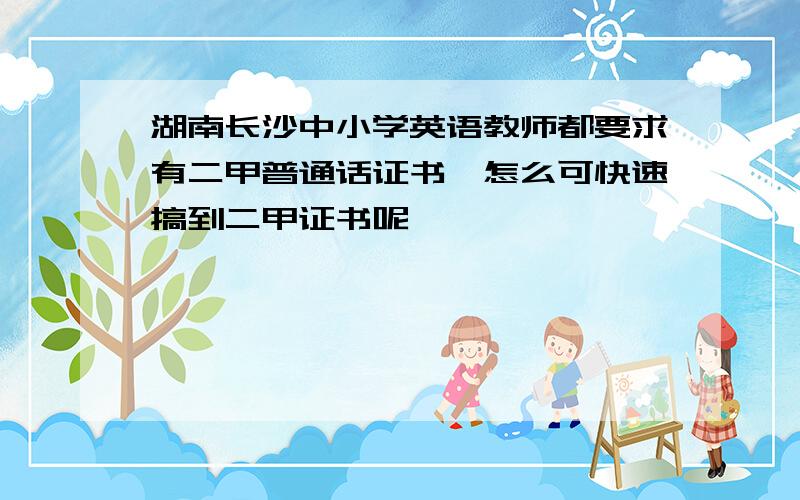 湖南长沙中小学英语教师都要求有二甲普通话证书,怎么可快速搞到二甲证书呢,