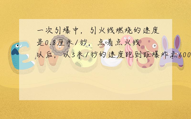 一次引爆中，引火线燃烧的速度是0.8厘米/秒，点着点火线以后，以5米/秒的速度跑到距爆炸点600米处才很安全，问：需要多