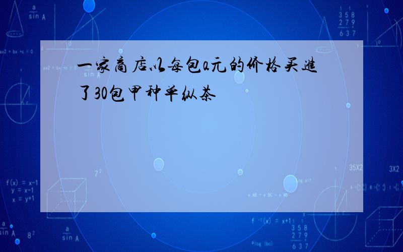 一家商店以每包a元的价格买进了30包甲种单纵茶