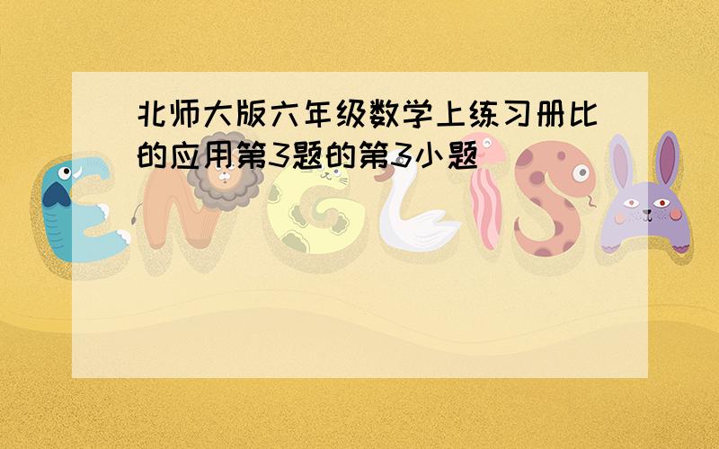 北师大版六年级数学上练习册比的应用第3题的第3小题