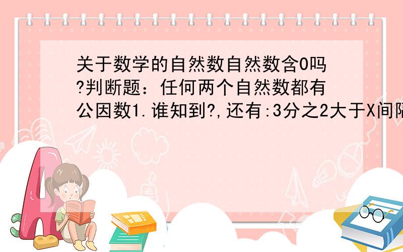 关于数学的自然数自然数含0吗?判断题：任何两个自然数都有公因数1.谁知到?,还有:3分之2大于X间隔（只是隔一个,没用）