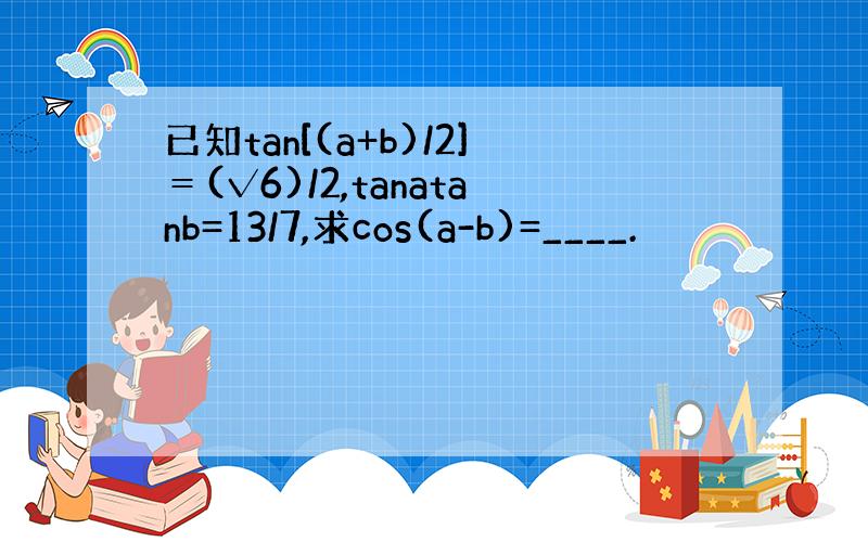 已知tan[(a+b)/2]＝(√6)/2,tanatanb=13/7,求cos(a-b)=____.