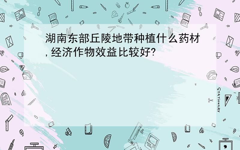 湖南东部丘陵地带种植什么药材,经济作物效益比较好?