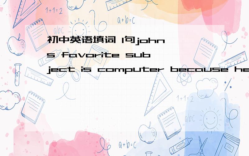 初中英语填词 1句john's favorite subject is computer because he thin