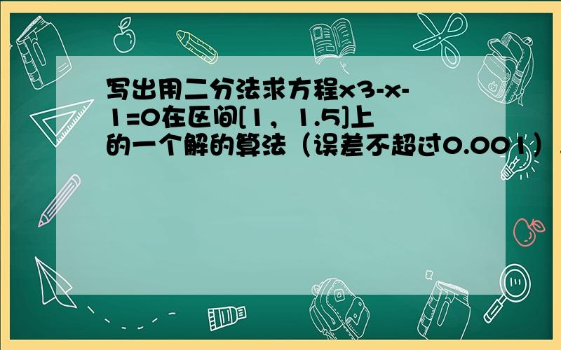 写出用二分法求方程x3-x-1=0在区间[1，1.5]上的一个解的算法（误差不超过0.001），并画出相应的程序框图及程