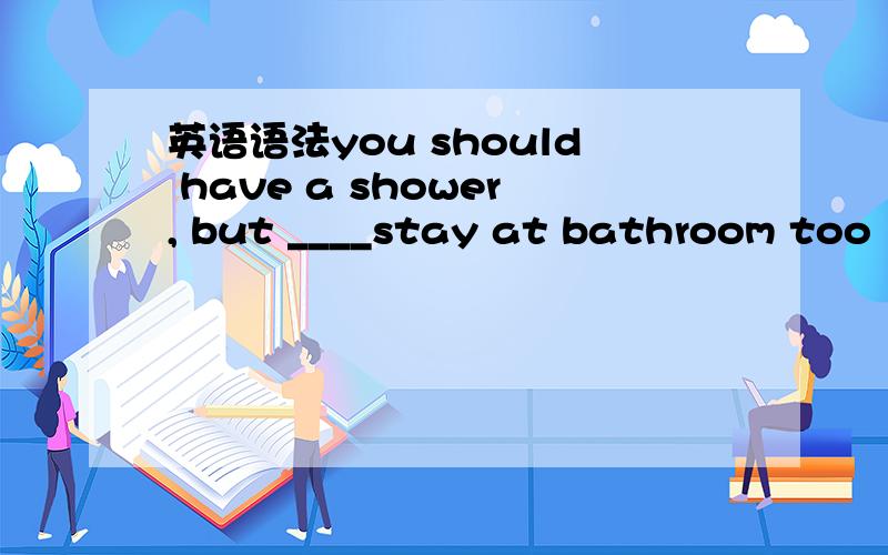 英语语法you should have a shower, but ____stay at bathroom too l