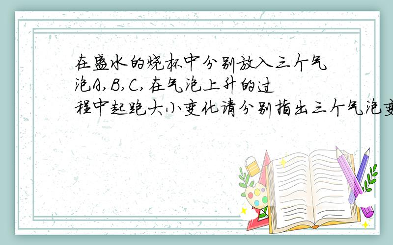 在盛水的烧杯中分别放入三个气泡A,B,C,在气泡上升的过程中起跑大小变化请分别指出三个气泡变化的规律,