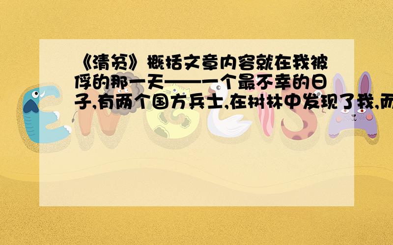 《清贫》概括文章内容就在我被俘的那一天——一个最不幸的日子,有两个国方兵士,在树林中发现了我,而且猜到我是什么人的时候,