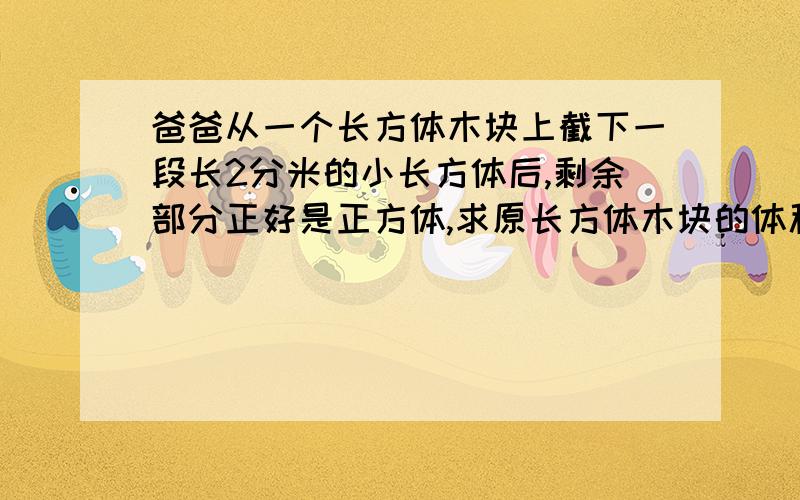 爸爸从一个长方体木块上截下一段长2分米的小长方体后,剩余部分正好是正方体,求原长方体木块的体积.