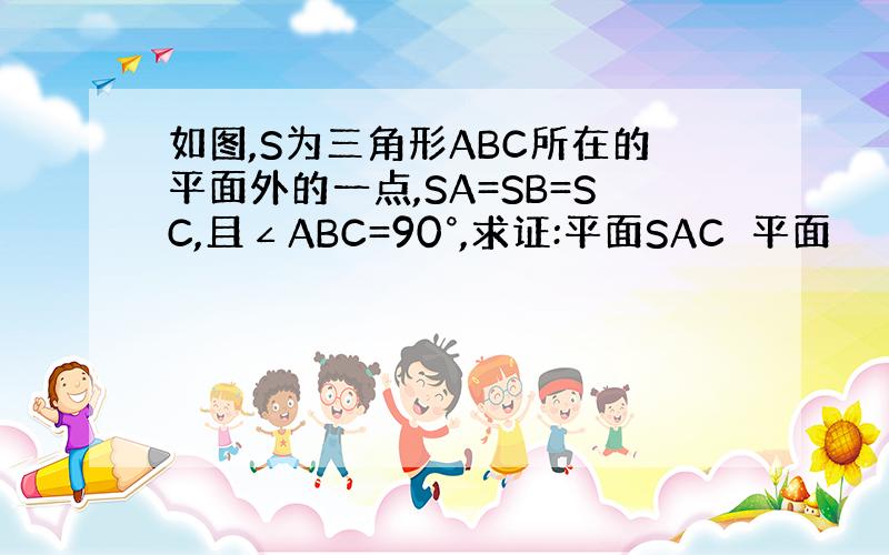 如图,S为三角形ABC所在的平面外的一点,SA=SB=SC,且∠ABC=90°,求证:平面SAC⊥平面