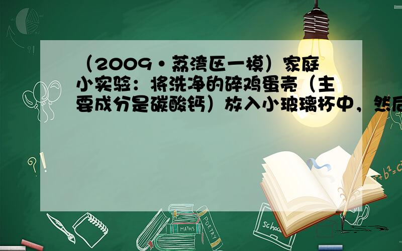 （2009•荔湾区一模）家庭小实验：将洗净的碎鸡蛋壳（主要成分是碳酸钙）放入小玻璃杯中，然后加入适量的稀盐酸，观察到鸡蛋