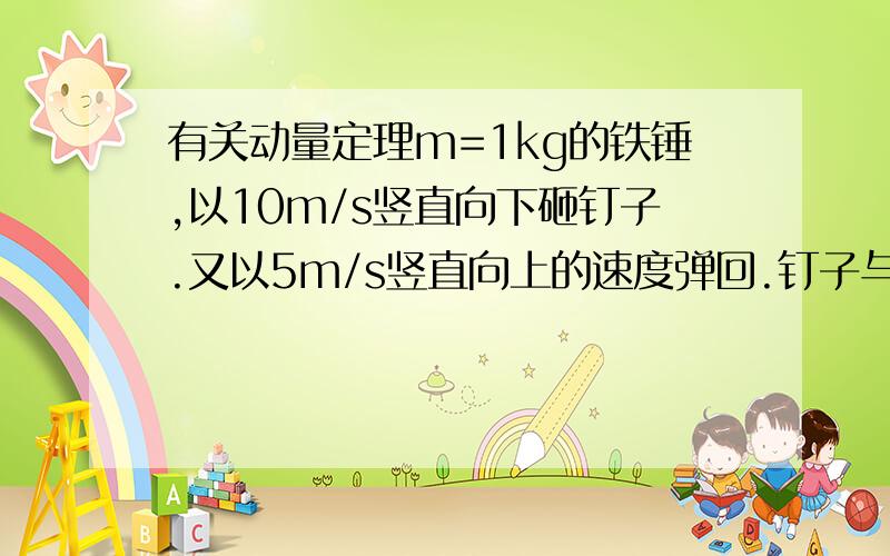 有关动量定理m=1kg的铁锤,以10m/s竖直向下砸钉子.又以5m/s竖直向上的速度弹回.钉子与锤子相互作用时间为0.0