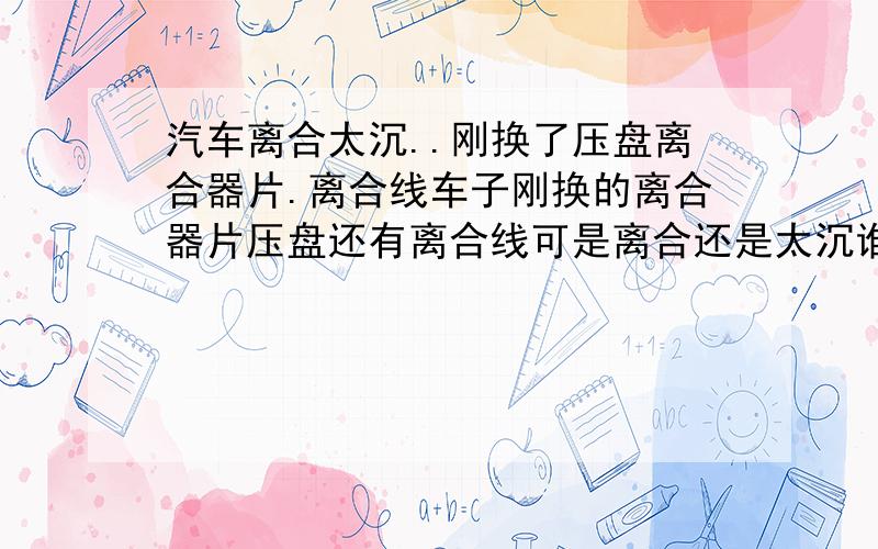 汽车离合太沉..刚换了压盘离合器片.离合线车子刚换的离合器片压盘还有离合线可是离合还是太沉谁有办法吗 .