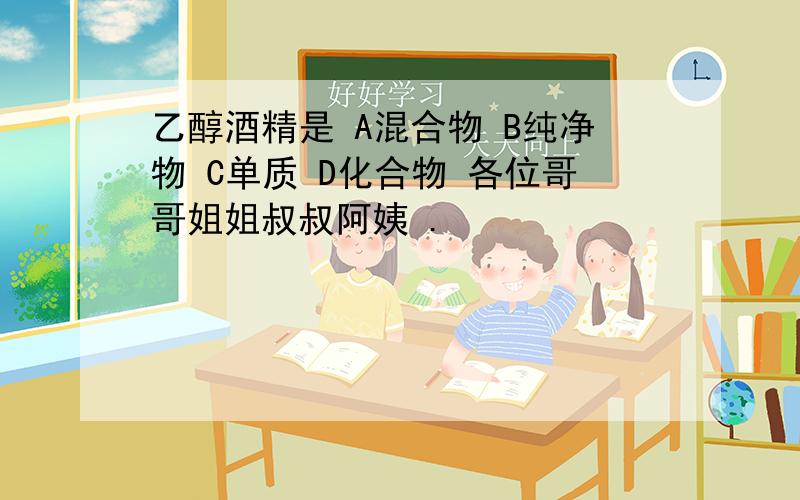 乙醇酒精是 A混合物 B纯净物 C单质 D化合物 各位哥哥姐姐叔叔阿姨 .