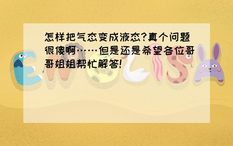 怎样把气态变成液态?真个问题很傻啊……但是还是希望各位哥哥姐姐帮忙解答!