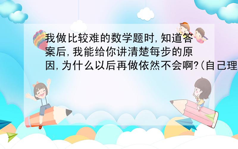 我做比较难的数学题时,知道答案后,我能给你讲清楚每步的原因,为什么以后再做依然不会啊?(自己理解...