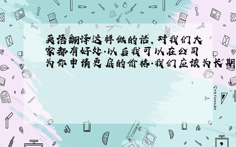 英语翻译这样做的话,对我们大家都有好处.以后我可以在公司为你申请更底的价格.我们应该为长期合作打算.