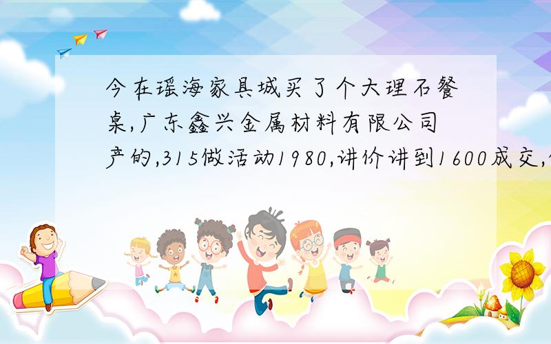 今在瑶海家具城买了个大理石餐桌,广东鑫兴金属材料有限公司产的,315做活动1980,讲价讲到1600成交,但是最近听人说