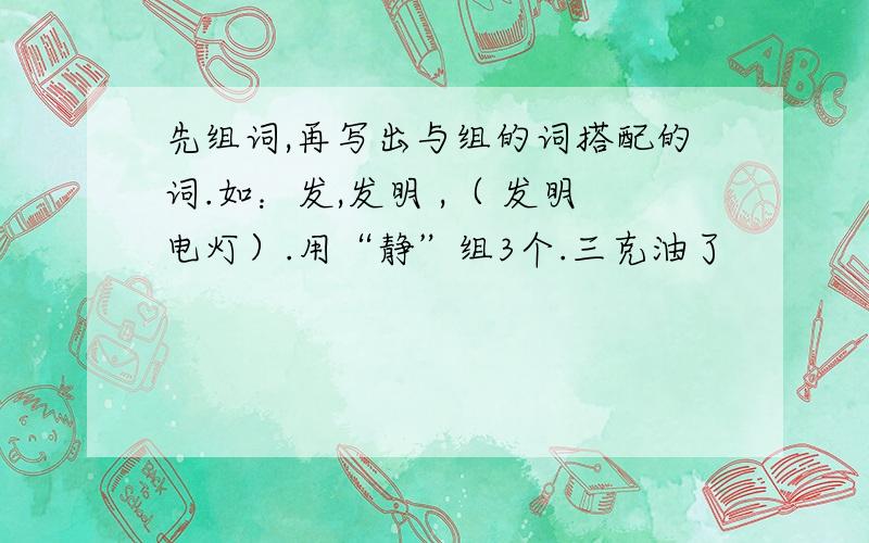 先组词,再写出与组的词搭配的词.如：发,发明 ,（ 发明电灯）.用“静”组3个.三克油了