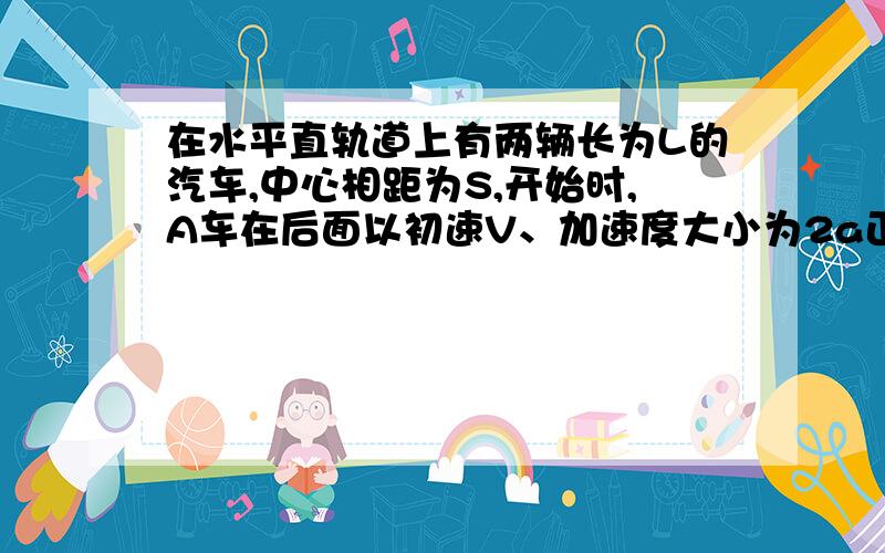 在水平直轨道上有两辆长为L的汽车,中心相距为S,开始时,A车在后面以初速V、加速度大小为2a正对着B车.