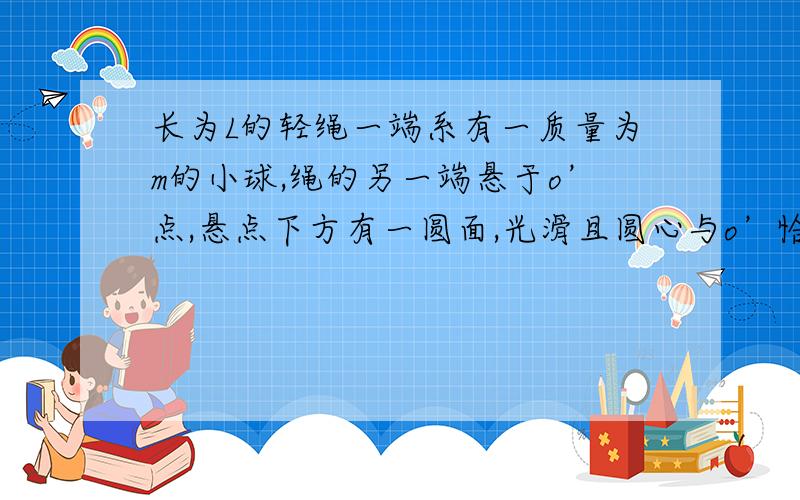 长为L的轻绳一端系有一质量为m的小球,绳的另一端悬于o’点,悬点下方有一圆面,光滑且圆心与o’恰在竖直线上.若球半径为R