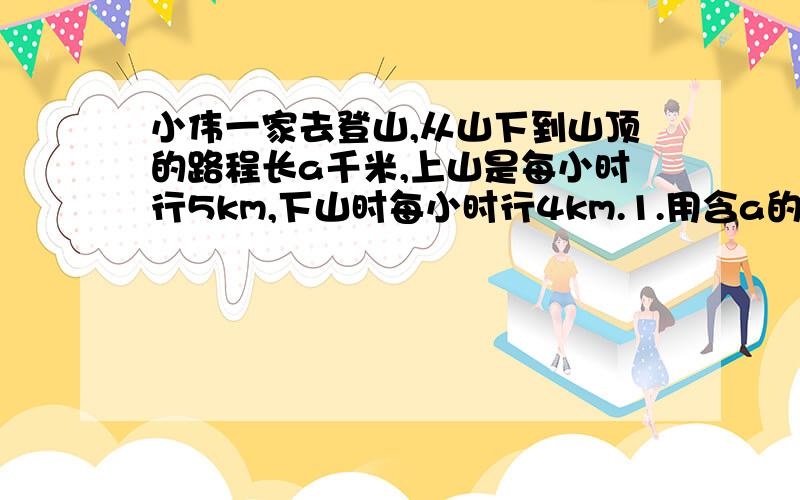 小伟一家去登山,从山下到山顶的路程长a千米,上山是每小时行5km,下山时每小时行4km.1.用含a的式子表示上山,下山的