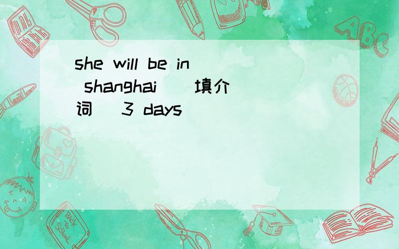 she will be in shanghai ( 填介词 )3 days