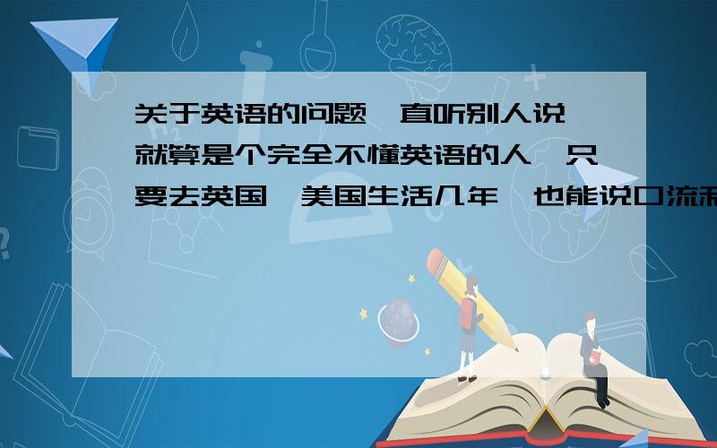 关于英语的问题一直听别人说,就算是个完全不懂英语的人,只要去英国,美国生活几年,也能说口流利的英语.