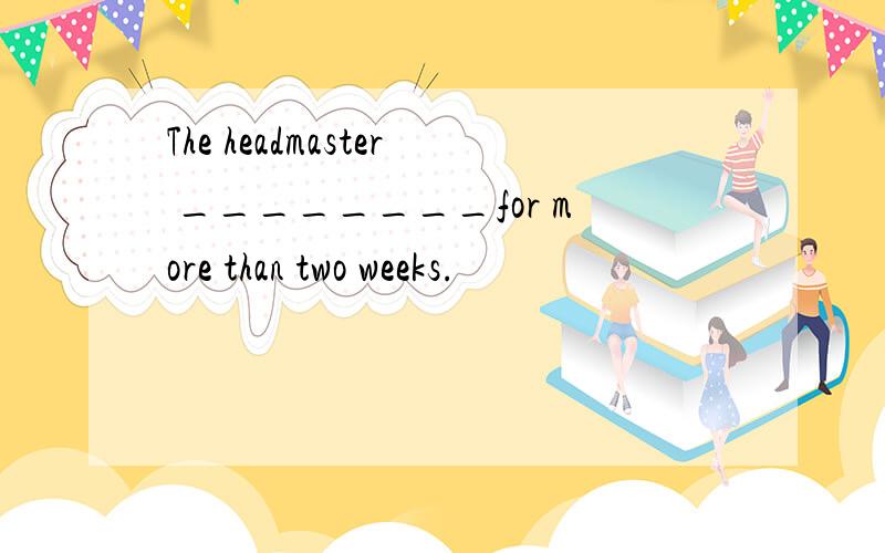 The headmaster ________for more than two weeks.