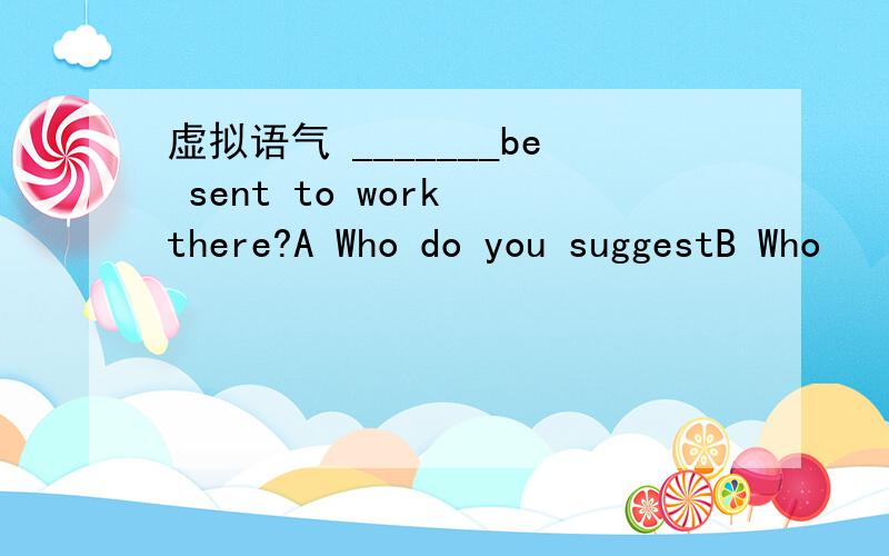 虚拟语气 _______be sent to work there?A Who do you suggestB Who