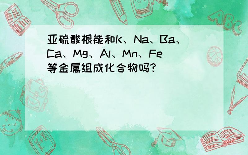 亚硫酸根能和K、Na、Ba、Ca、Mg、Al、Mn、Fe等金属组成化合物吗?