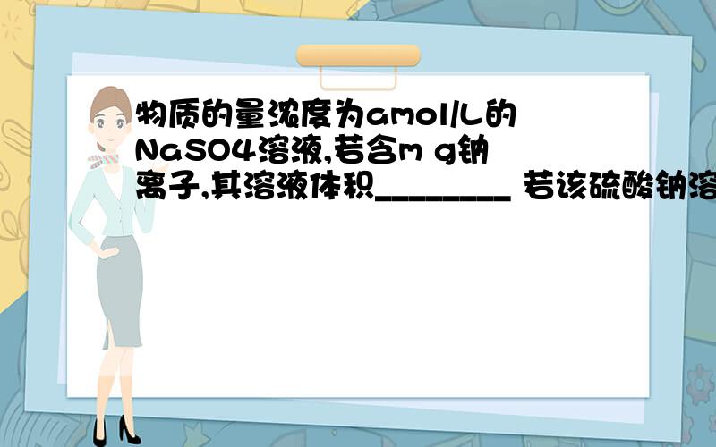 物质的量浓度为amol/L的NaSO4溶液,若含m g钠离子,其溶液体积________ 若该硫酸钠溶液中溶质的质量分数