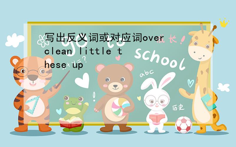 写出反义词或对应词over clean little these up